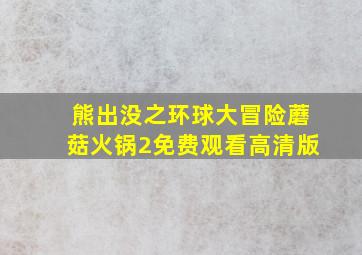 熊出没之环球大冒险蘑菇火锅2免费观看高清版