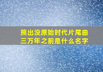 熊出没原始时代片尾曲三万年之前是什么名字