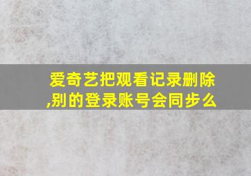 爱奇艺把观看记录删除,别的登录账号会同步么