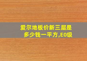 爱尔地板价新三层是多少钱一平方,E0级