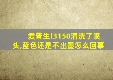 爱普生l3150清洗了喷头,蓝色还是不出墨怎么回事