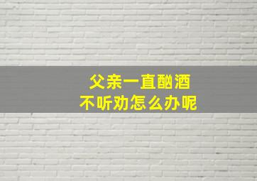 父亲一直酗酒不听劝怎么办呢