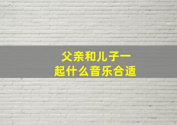 父亲和儿子一起什么音乐合适