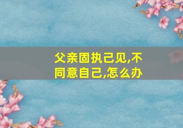 父亲固执己见,不同意自己,怎么办