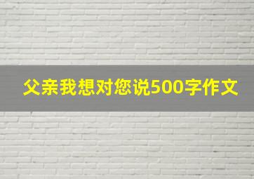 父亲我想对您说500字作文