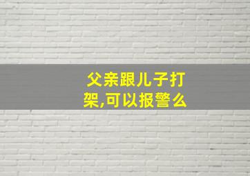 父亲跟儿子打架,可以报警么