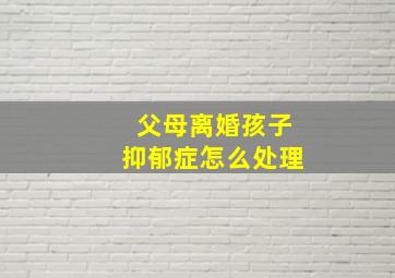 父母离婚孩子抑郁症怎么处理