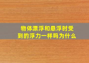 物体漂浮和悬浮时受到的浮力一样吗为什么