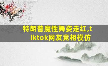 特朗普魔性舞姿走红,tiktok网友竞相模仿