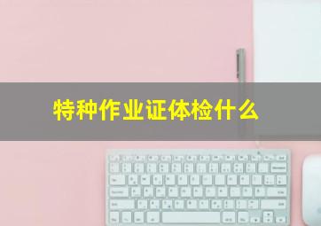 特种作业证体检什么