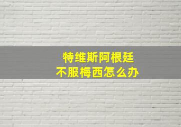 特维斯阿根廷不服梅西怎么办