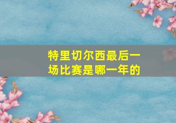 特里切尔西最后一场比赛是哪一年的