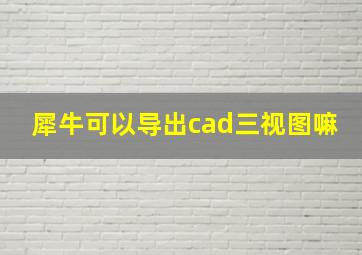 犀牛可以导出cad三视图嘛