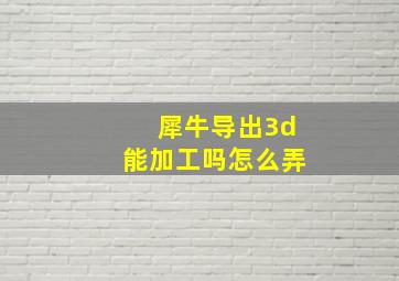 犀牛导出3d能加工吗怎么弄