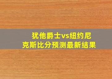 犹他爵士vs纽约尼克斯比分预测最新结果