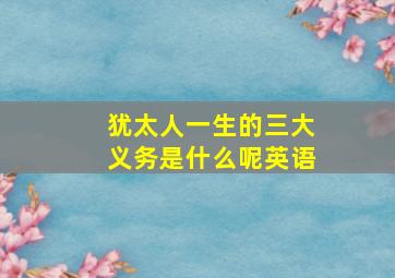 犹太人一生的三大义务是什么呢英语