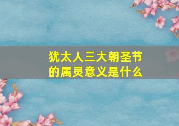 犹太人三大朝圣节的属灵意义是什么