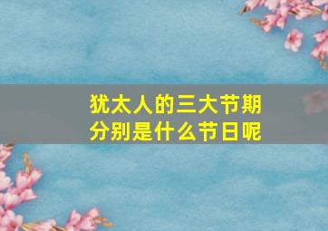 犹太人的三大节期分别是什么节日呢