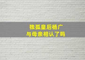 独孤皇后杨广与母亲相认了吗