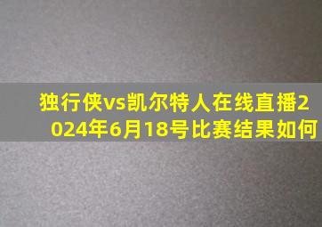 独行侠vs凯尔特人在线直播2024年6月18号比赛结果如何