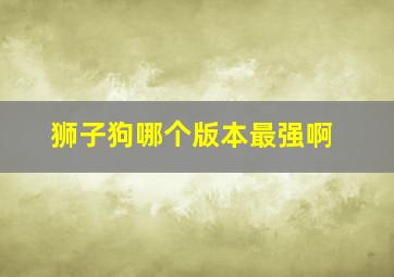 狮子狗哪个版本最强啊