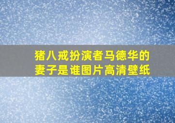 猪八戒扮演者马德华的妻子是谁图片高清壁纸