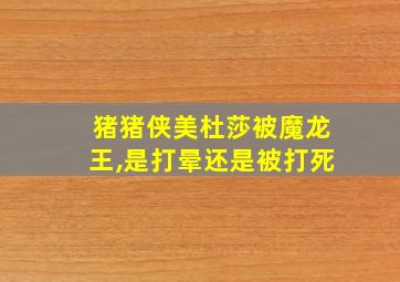 猪猪侠美杜莎被魔龙王,是打晕还是被打死