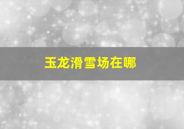 玉龙滑雪场在哪