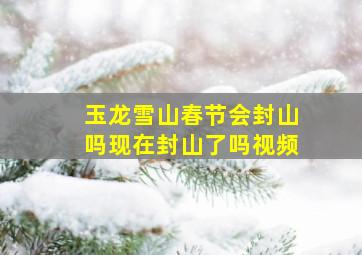 玉龙雪山春节会封山吗现在封山了吗视频