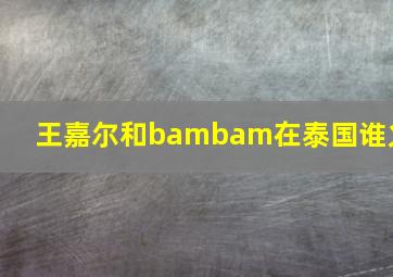 王嘉尔和bambam在泰国谁火