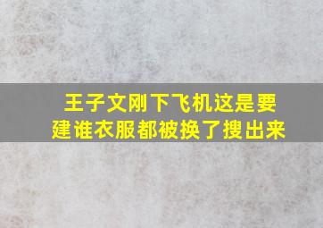 王子文刚下飞机这是要建谁衣服都被换了搜出来