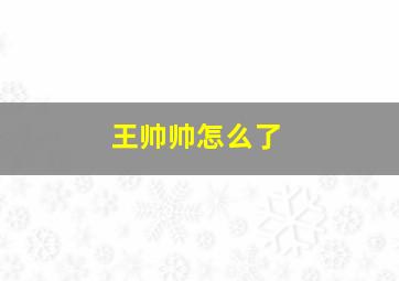 王帅帅怎么了