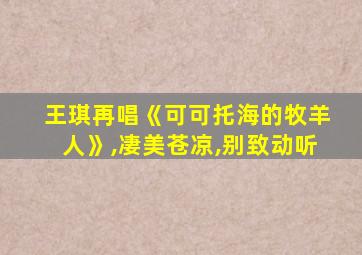 王琪再唱《可可托海的牧羊人》,凄美苍凉,别致动听