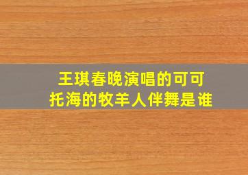 王琪春晚演唱的可可托海的牧羊人伴舞是谁