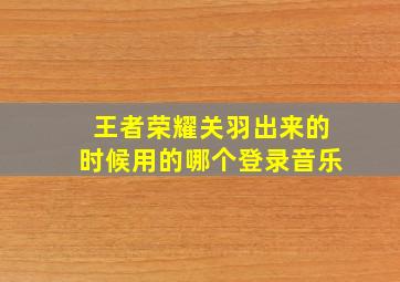 王者荣耀关羽出来的时候用的哪个登录音乐