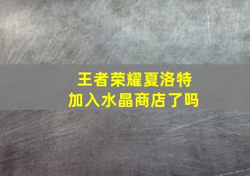 王者荣耀夏洛特加入水晶商店了吗