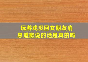 玩游戏没回女朋友消息道歉说的话是真的吗