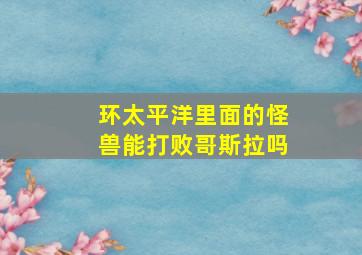 环太平洋里面的怪兽能打败哥斯拉吗