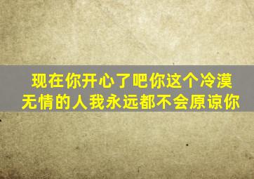 现在你开心了吧你这个冷漠无情的人我永远都不会原谅你