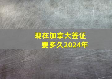 现在加拿大签证要多久2024年