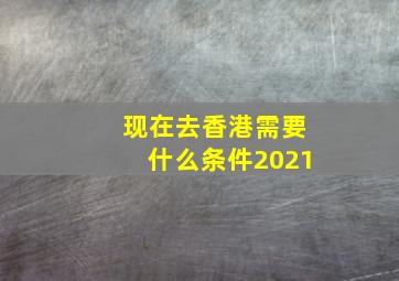 现在去香港需要什么条件2021