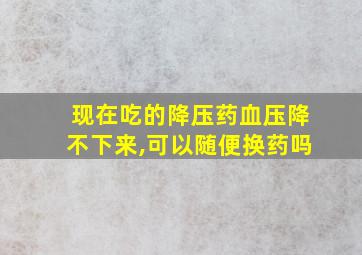 现在吃的降压药血压降不下来,可以随便换药吗