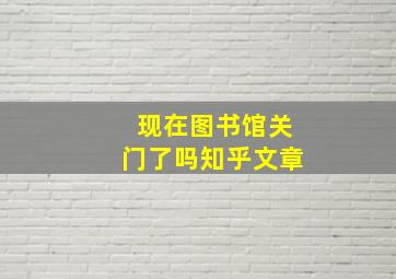 现在图书馆关门了吗知乎文章