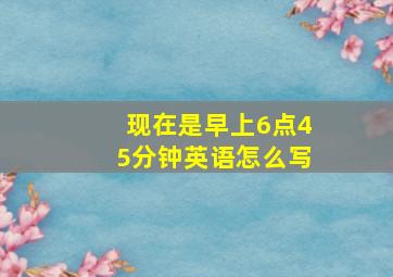 现在是早上6点45分钟英语怎么写