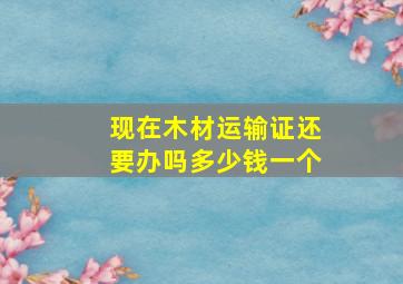 现在木材运输证还要办吗多少钱一个