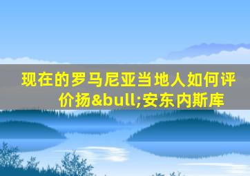 现在的罗马尼亚当地人如何评价扬•安东内斯库