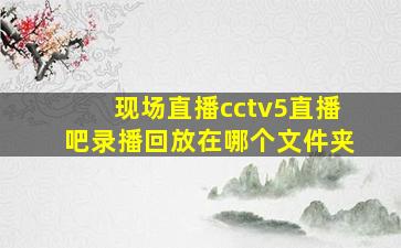 现场直播cctv5直播吧录播回放在哪个文件夹