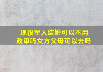 现役军人结婚可以不用政审吗女方父母可以去吗