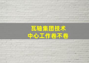 瓦轴集团技术中心工作卷不卷