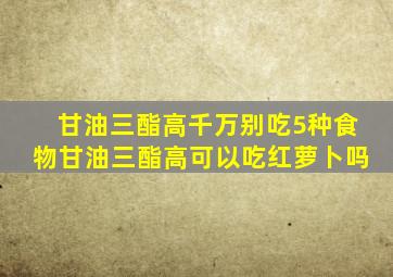 甘油三酯高千万别吃5种食物甘油三酯高可以吃红萝卜吗